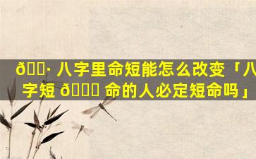 🌷 八字里命短能怎么改变「八字短 🐋 命的人必定短命吗」